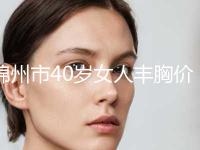 锦州市40岁女人丰胸价格(价目)表一览，附科室-锦州市40岁女人丰胸均价为20534元 